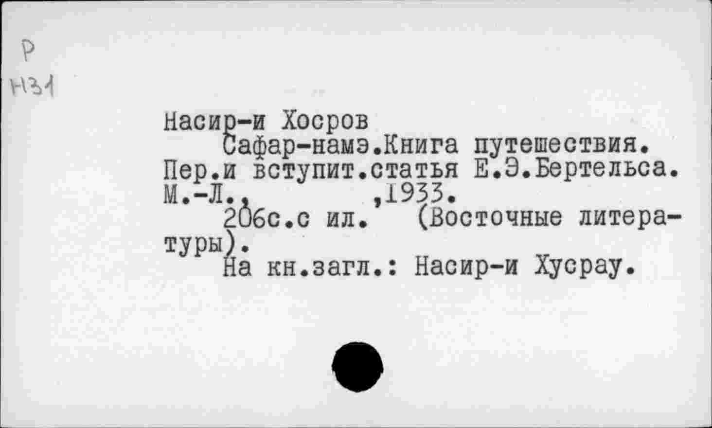 ﻿р
№4
Насир-и Хоеров
Сафар-намэ.Книга путешествия.
Пер.и вступит.статья Е.Э.Бертельса.
М.-Л..	,1933.
2О6с.с ил. (Восточные литературы).
На кн.загл.: Насир-и Хусрау.